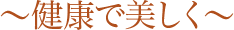 〜健康で美しく〜 〜健康で美しく〜